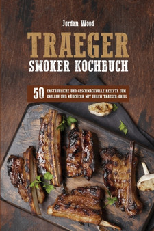 Traeger Smoker Kochbuch : 50 Erstaunliche und Geschmackvolle Rezepte zum Grillen und Rauchern mit ihrem Traeger-Grill