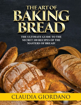The Art of Baking Bread : The Ultimate Guide to the Secret 100 Recipes of the Masters of Bread!