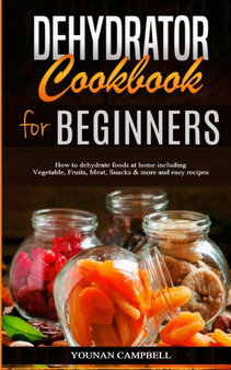Dehydrator Cookbook for Beginners : How to dehydrate foods at home including Vegetable, Fruits, Meat, Snacks & more and easy recipes