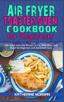 Air Fryer Toaster Oven Cookbook for Beginners : 50+ Quick and Easy Recipes to Fry, Grill, Bake, and Roast for Beginners and Advanced Users