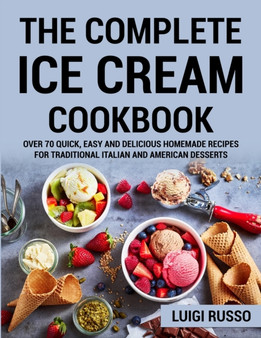 The Complete Ice Cream Cookbook : Over 70 Quick, Easy and Delicious Homemade Recipes for Traditional Italian and American desserts