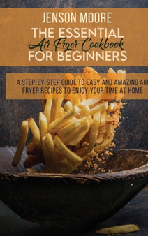 The Essential Air Fryer Cookbook For Beginners : A Step-By-Step Guide To Easy And Amazing Air Fryer Recipes To Enjoy Your Time At Home