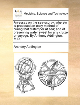 An Essay on the Sea-Scurvy : Wherein Is Proposed an Easy Method of Curing That Distemper at Sea; And of Preserving Water Sweet for Any Cruize or Voyage. by Anthony Addington, M.D. by Anthony Addington - Paperback
