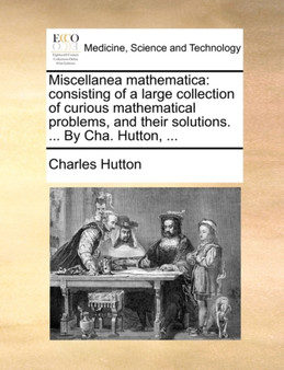 Miscellanea Mathematica : Consisting of a Large Collection of Curious Mathematical Problems, and Their Solutions. ... by Cha. Hutton, ... by Charles Hutton - Paperback