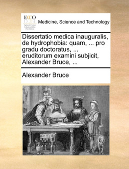 Dissertatio medica inauguralis, de hydrophobia : quam, ... pro gradu doctoratus, ... eruditorum examini subjicit, Alexander Bruce, ... by Alexander Bruce - Paperback