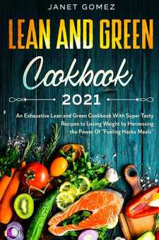Lean and Green Cookbook 2021 : An Exhaustive Lean and Green Cookbook With Super Tasty Recipes to Losing Weight by Harnessing the Power Of Fueling Hacks Meals