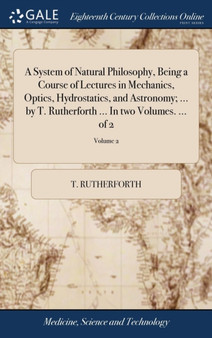 A System of Natural Philosophy, Being a Course of Lectures in Mechanics, Optics, Hydrostatics, and Astronomy; ... by T. Rutherforth ... in Two Volumes. ... of 2; Volume 2 by T Rutherforth - Hardback
