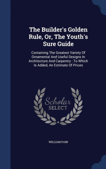 The Builder's Golden Rule, Or, The Youth's Sure Guide : Containing The Greatest Variety Of Ornamental And Useful Designs In Architecture And Carpentry: To Which Is Added, An Estimate Of Prices by William Pain - Hardback
