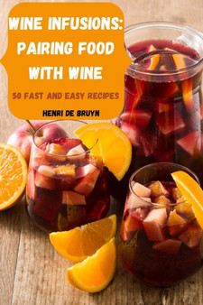 Wine Infusions : Pairing Food with Wine 50 Fast and Easy Recipes
