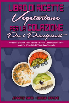 Libro di Ricette Vegetariane per la Colazione per Principianti : Colazione E Frullati Facili Da Fare e a Basso Contenuto Di Carboidrati Per Il Tuo Stile Di Vita A Base Vegetale (Plant Based Breakfast