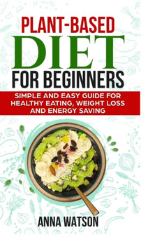 Plant Based Diet For Beginners : Simple and Easy Guide for Healthy Eating, Weight Loss and Energy Saving