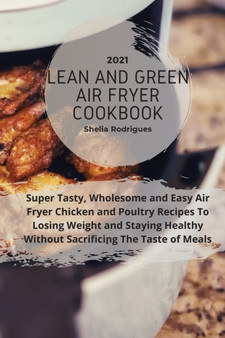 Lean And Green Air Fryer Cookbook 2021 : Super Tasty, Wholesome and Easy Air Fryer Chicken and Poultry Recipes to Losing Weight and Staying Healthy Without Sacrificing The Taste of Meals