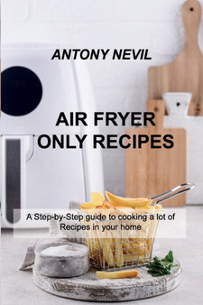 Air Fryer Only Recipes : A Step-by-Step guide to cooking a lot of Recipes in your home