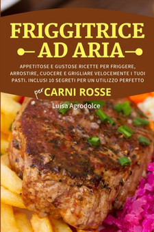 FRIGGITRICE AD ARIA Per CARNI ROSSE : Appetitose e Gustose Ricette per Friggere, Arrostire, Cuocere e Grigliare Velocemente i Tuoi Pasti. Inclusi 10 Segreti per un Utilizzo Perfetto
