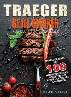 Traeger Grill Smoker Kochbuch fur Einsteiger : Barbecue-Bibel mit 100 herausragenden Rezepten fur Ihren Holzpellet-Raucherer