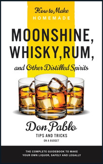 How to Make Homemade Moonshine, Whisky, Rum, and Other Distilled Spirits : The Complete Guidebook to Make Your Own Liquor, Safely and Legally (Tips and Tricks on a Budget) by Don Pablo - Hardback