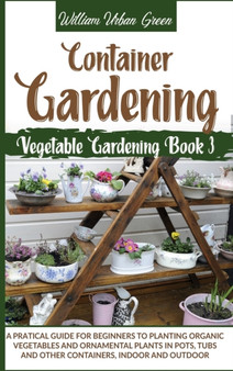 Container Gardening : A Pratical Guide for Beginners to Planting Organic Vegetables and Ornamental Plants in Pots, Tubs and Other Containers, Indoor and Outdoor : 3 by William Urban Green - Hardback