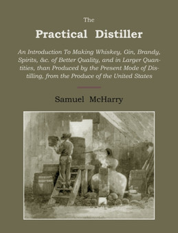 The Practical Distiller : An Introduction to Making Whiskey, Gin, Brandy, Spirits of Better Quality, and in Larger Quantities, Than Produced by