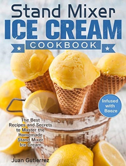 Stand Mixer Ice Cream Cookbook : The Best Recipes and Secrets to Master the Homemade Stand Mixer Ice Cream. (Infused with Booze)