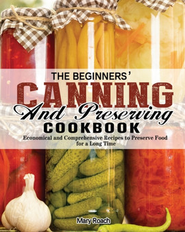 The Beginners' Canning and Preserving Cookbook : Economical and Comprehensive Recipes to Preserve Food for a Long Time The Beginners' Canning and Preserving Cookbook : Economical and Comprehensive Recipes to Preserve Food for a Long Time