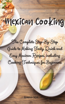 Mexican Cooking : The Complete Step-By-Step Guide to Making Tasty, Quick and Easy Mexican Recipes, including Cooking Techniques for Beginners