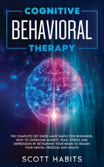 Cognitive Behavioral Therapy : The Complete CBT Guide Made Simple for Beginners. How to Overcome Anxiety, Fear, Stress and Depression by Retraining your Brain to Regain your Mental Freedom and Health by Scott Habits - Hardback