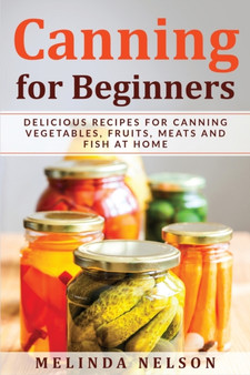 Canning for Beginners : Delicious Recipes for Canning Vegetables, Fruits, Meats and Fish at Home