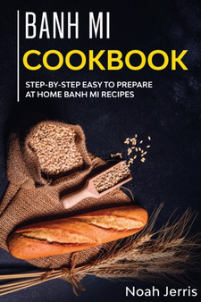 Banh Mi Cookbook : Step-By-step Easy to Prepare at Home Banh Mi Recipes