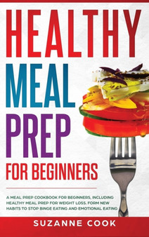 Healthy Meal Prep for Beginners : A Meal Prep Cookbook for Beginners, including Healthy Meal Prep for Weight Loss. Form New Habits to Stop Binge Eating and Emotional Eating