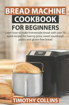 Bread Machine Cookbook for Beginners : Learn how to make homemade bread with over 50 quick recipes for baking pizza, sweet sourdough pastry and gluten free bread