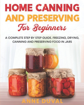 Home Canning and Preserving for Beginners : A Complete Step by Step Guide. Freezing, Drying, Canning and Preserving food in Jars