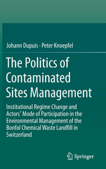 The Politics of Contaminated Sites Management : Institutional Regime Change and Actors' Mode of Participation in the Environmental Management of the Bonfol Chemical Waste Landfill in Switzerland by Johann Dupuis - Hardback