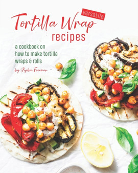 Versatile Tortilla Wrap Recipes : A Cookbook on How to Make Tortilla Wraps & Rolls