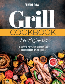 Grill Cookbook for Beginners : A Guide to Preparing Delicious and Healthy Foods over the Grill
