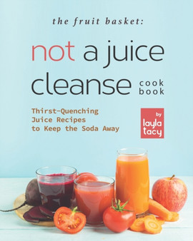 The Fruit Basket : Not a Juice Cleanse Cookbook: Thirst-Quenching Juice Recipes to Keep the Soda Away