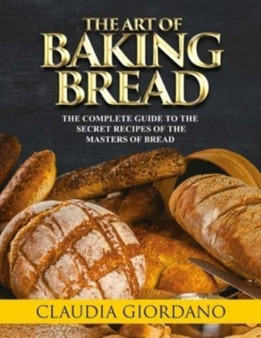 The Art of Baking Bread : The Complete Guide to the Secret Recipes of the Masters of Bread
