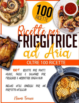 Ricette per Friggitrice ad Aria : 100+ Ricette per Piatti Veloci, Facili e Salutari per Friggere e Arrostire senza Olio - Inclusi Utili Consigli per un Perfetto Utilizzo