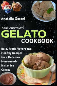 Deliciously Tasty Gelato Cookbook : Bold, Fresh Flavors and Healthy Recipes for a Delicious Home-made Italian Ice Cream