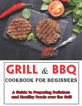 Grill and BBQ Cookbook for Beginners : A Guide to Preparing Delicious and Healthy Foods over the Grill