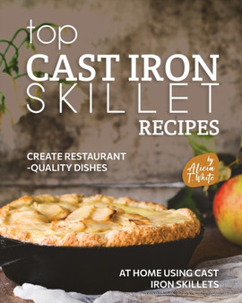 Top Cast Iron Skillet Recipes : Create Restaurant-Quality Dishes at Home Using Cast Iron Skillets