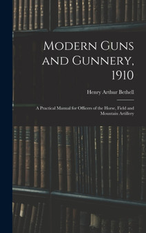 Modern Guns and Gunnery, 1910 : A Practical Manual for Officers of the Horse, Field and Mountain Artillery by Henry Arthur Bethell - Hardback