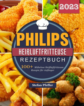 Philips Hei??luftfritteuse Rezeptbuch 2023 : 100+ Muhelose Hei??luftfritteuse-Rezepte fur Anfanger