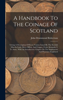 A Handbook To The Coinage Of Scotland : Giving A Description Of Every Variety Issued By The Scottish Mint In Gold, Silver, Billon, And Copper, From Alexander I. To Anne, With An Introductory Chapter O by John Drummond Robertson - Hardback