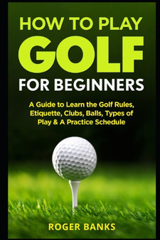 How to Play Golf For Beginners : A Guide to Learn the Golf Rules, Etiquette, Clubs, Balls, Types of Play, & A Practice Schedule by Roger Banks - Paperback