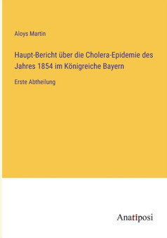 Haupt-Bericht uber die Cholera-Epidemie des Jahres 1854 im Koenigreiche Bayern : Erste Abtheilung by Aloys Martin - Paperback