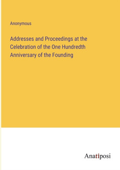 Addresses and Proceedings at the Celebration of the One Hundredth Anniversary of the Founding by Anonymous - Paperback