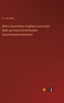 Wien's kaiserliches Zeughaus zum ersten Male aus historisch-kritischem Gesichtspunkte betrachtet by Fr Von Leber - Hardback