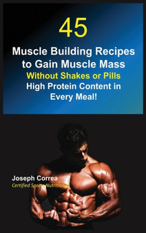 45 Muscle Building Recipes to Gain Muscle Mass Without Shakes or Pills : High Protein Content in Every Meal! by Joseph Correa - Hardback