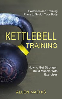 Kettlebell Training : Exercises and Training Plans to Sculpt Your Body (How to Get Stronger, Build Muscle With Exercises) by Allen Mathis - Paperback