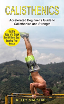 Calisthenics : Get the Body of a Greek God Without Ever Leaving Your House (Accelerated Beginner's Guide to Calisthenics and Strength) by Kelly Marshall - Paperback